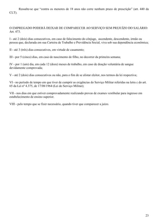 23
Ressalte-se que “contra os menores de 18 anos não corre nenhum prazo de prescrição” (art. 440 da
CLT).
O EMPREGADO PODERÁ DEIXAR DE COMPARECER AO SERVIÇO SEM PREJUÍZO DO SALÁRIO:
Art. 473.
I - até 2 (dois) dias consecutivos, em caso de falecimento do cônjuge, ascendente, descendente, irmão ou
pessoa que, declarada em sua Carteira de Trabalho e Previdência Social, viva sob sua dependência econômica;
II - até 3 (três) dias consecutivos, em virtude de casamento;
III - por 5 (cinco) dias, em caso de nascimento de filho, no decorrer da primeira semana;
IV - por 1 (um) dia, em cada 12 (doze) meses de trabalho, em caso de doação voluntária de sangue
devidamente comprovada;
V - até 2 (dois) dias consecutivos ou não, para o fim de se alistar eleitor, nos termos da lei respectiva;
VI - no período de tempo em que tiver de cumprir as exigências do Serviço Militar referidas na letra c do art.
65 da Lei nº 4.375, de 17/08/1964 (Lei do Serviço Militar);
VII - nos dias em que estiver comprovadamente realizando provas de exames vestibular para ingresso em
estabelecimento de ensino superior.
VIII - pelo tempo que se fizer necessário, quando tiver que comparecer a juízo.
 