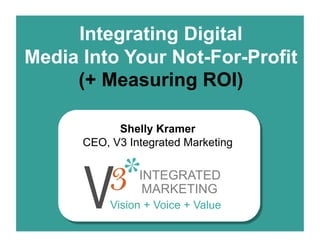 Integrating Digital
Media Into Your Not-For-Profit
     (+ Measuring ROI)

            Shelly Kramer
      CEO, V3 Integrated Marketing

                INTEGRATED
                 MARKETING
           Vision + Voice + Value
 