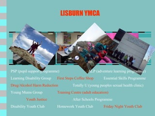 LISBURN YMCA PSP (pupil support programme) ALP (adventure learning programme) Learning Disability Group First Steps Coffee Shop Essential Skills Programme Drug/Alcohol Harm Reduction Totally U (young peoples sexual health clinic) Young Mums Group Training Centre (adult education) Youth Justice After Schools Programme Disability Youth Club Homework Youth Club Friday Night Youth Club 