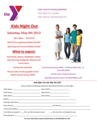 FOR YOUTH DEVELOPMENT
FOR HEALTHY LIVING
FOR SOCIAL RESPONSIBILITY
Kids Night Out
Saturday, May 4th 2013
7pm-10pm $12/child
50% of Pre-registered tickets benefit:
Sperreng and Truman Middle School
What to expect:
Swimming, Games, Basketball, Volley-
ball, Dancing, Dodgeball, Movies and
much more.
Concession available.
Please make checks payable to the
South County Family YMCA
South County Family YMCA - 12736 Southfork Rd., St.
Louis Mo 63128
Jennifer Davis, Program Director
jdavis@ymcastlouis.org or 314.849.4668 ex. 235
Kids Night Out Sat. May 4th 2013
Please complete the following registration information and return to school office.
Child’s Name ____________________________________ Date of Birth_________________________
Child’s Name ____________________________________ Date of Birth_________________________
Child’s Name ____________________________________ Date of Birth_________________________
Address _____________________________________________________________________________________
Parent/Guardian Name _________________________________________________________________________
Home Phone # __________________________________________________Cell Phone # ____________________________________
Parent Email Address____________________________________________________________________________________________
To be filled out by parent: ____ YES, my child is allowed to swim ____ NO, my child is not allowed to swim
Parent Signature ______________________________________________________________________________
For more information contact Jennifer Davis at 314-849-9622 ext. 235
 