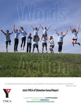 “A small body of determined spirits fired by an unquenchable faith in their mission can alter the course of history.”
                                                                                                       -Mohandas K. Ghandi


                             2010 YMCA of Edmonton Annual Report

                               A complete, fully interactive version of the 2010 YMCA Annual Report
                                                can be found at edmonton.ymca.ca
                                    Please consider the environment before printing this report!
 