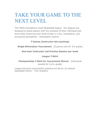 TAKE YOUR GAME TO THE
NEXT LEVEL
The YMCA Competitive Youth Basketball league. Our leagues are
designed to assist players with the evolution of their individual skill
level while enhancing their level of play in a fun, competitive, and
structured atmosphere. Participants receive:

                 7 Games (Instructor-led coaching)

   Single Elimination Tournament  [8 games only for 3/4 grade]

       One-hour Instructor Led Practice Session per week

                             League T-Shirt

    Championship T-Shirt for Tournament Winner  [Individual
                    awards for 3rd/4th grade]

League structure and practice sessions are led by 16 veteran
basketball trainer - Troy Sowders.
 