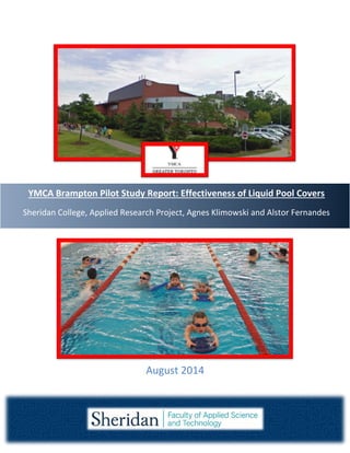 YMCA Brampton Pilot Study Report: Effectiveness of Liquid Pool Covers
Sheridan College, Applied Research Project, Agnes Klimowski and Alstor Fernandes
August 2014
 