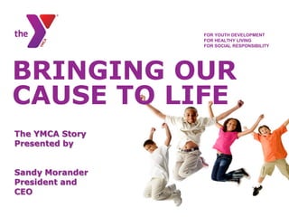 FOR YOUTH DEVELOPMENT
                 FOR HEALTHY LIVING
                 FOR SOCIAL RESPONSIBILITY




BRINGING OUR
CAUSE TO LIFE
The YMCA Story
Presented by


Sandy Morander
President and
CEO
 