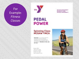 For
Example:
 Fitness
 Classes   PEDAL
           POWER
           Spinning Class
           MCGAW YMCA
           Spinning® is an exciting stationary
           cycling class that incorporates
           motivating music and visualization
           techniques to put a healthy “spin” on
           your workout. Weekdays at 6am, 2pm
           and 7pm




           McGaw YMCA
           1000 Grove Street
           Evanston, IL 60201
           (P) 847 475 7400
           www.mcgawymca.org
 