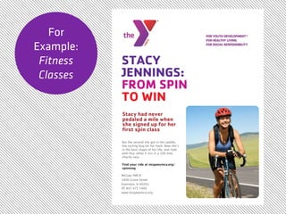 For
Example:
 Fitness   STACY
 Classes   JENNINGS:
           FROM SPIN
           TO WIN
           Stacy had never
           pedaled a mile when
           she signed up for her
           ﬁrst spin class

           But the second she got in the saddle,
           the cycling bug bit her hard. Now she’s
           in the best shape of her life, and rode
           with four other Y-ers in a 100 mile
           charity race.

           Find your ride at mcgawymca.org/
           spinning

           McGaw YMCA
           1000 Grove Street
           Evanston, IL 60201
           (P) 847 475 7400
           www.mcgawymca.org
 
