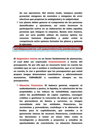 4
4
de sus ejecutores. Del mismo modo, tampoco pueden
presentar márgenes de maniobra o márgenes de error
efectivos que propicien la ambigüedad y la subjetividad.
Los planes deben generar el compromiso de las personas
damnificadas y ejecutoras, así como favorecer la
participación activa en su elaboración de todas aquellas
personas que integran la empresa. Quizás esta manera,
sólo así será posible utilizar de manera óptima los
recursos humanos disponibles y poder evitar la
competencia entre quienes formulan los planes y quienes
lo ejecutan.
DETERMINACIÓN DE LAS CARACTERÍSTICAS EMPRESARIALES.
El diagnóstico interno es un factor fundamental de planeación,
el cual debe ser expresado monetariamente a través del
presupuesto. Es por ello que es necesario tener en cuenta las
variables que se van a analizar a continuación, que si se toman
en cuenta, le van a garantizar que los presupuestos que usted
prepare tengan dimensiones cuantitativas y adicionalmente
monetarias. VARIABLES a considerar siempre en los
presupuestos;
Situación Financiera. El balance general, respecto al
endeudamiento o pasivo, la liquidez, la valorización de las
propiedades y los índices de rentabilidad, repercuten
sobre las posibilidades de captar capitales, conseguir
créditos o gestionar la concesión de plazos por parte de
los proveedores de bienes y servicios. La imagen
consolidada ante las entidades financieras, los
accionistas y proveedores, contribuye a la obtención de
fondos para la capitalización, que sumados a la
generación interna de recursos financieros, condicionan
las decisiones a tomar en áreas tales como la
investigación y desarrollo y proyectos y estudios de
oportunidades de crecimiento. La situación financiera
 