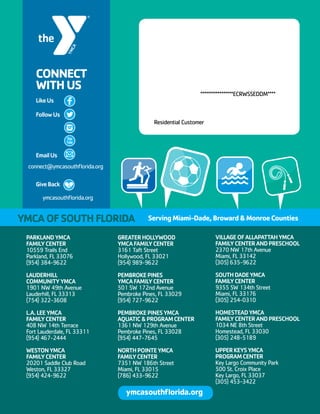 *****************ECRWSSEDDM****
Residential Customer
CONNECT
WITHUS
LikeUs
FollowUs
EmailUs
GiveBack
connect@ymcasouthflorida.org
ymcasouthflorida.org
PARKLANDYMCA
FAMILYCENTER
10559 Trails End
Parkland, FL 33076
(954) 384-9622
LAUDERHILL
COMMUNITYYMCA
1901 NW 49th Avenue
Lauderhill, FL 33313
(754) 322-3608
L.A.LEEYMCA
FAMILYCENTER
408 NW 14th Terrace
Fort Lauderdale, FL 33311
(954) 467-2444
WESTONYMCA
FAMILYCENTER
20201 Saddle Club Road
Weston, FL 33327
(954) 424-9622
GREATERHOLLYWOOD
YMCAFAMILYCENTER
3161 Taft Street
Hollywood, FL 33021
(954) 989-9622
PEMBROKEPINES
YMCAFAMILYCENTER
501 SW 172nd Avenue
Pembroke Pines, FL 33029
(954) 727-9622
PEMBROKEPINESYMCA
AQUATICPROGRAMCENTER
1361 NW 129th Avenue
Pembroke Pines, FL 33028
(954) 447-7645
NORTHPOINTEYMCA
FAMILYCENTER
7351 NW 186th Street
Miami, FL 33015
(786) 433-9622
VILLAGEOFALLAPATTAHYMCA
FAMILYCENTERANDPRESCHOOL
2370 NW 17th Avenue
Miami, FL 33142
(305) 635-9622
SOUTHDADEYMCA
FAMILYCENTER
9355 SW 134th Street
Miami, FL 33176
(305) 254-0310
HOMESTEADYMCA
FAMILYCENTERANDPRESCHOOL
1034 NE 8th Street
Homestead, FL 33030
(305) 248-5189
UPPERKEYSYMCA
PROGRAMCENTER
Key Largo Community Park
500 St. Croix Place
Key Largo, FL 33037
(305) 453-3422
YMCAOFSOUTHFLORIDA ServingMiami-Dade,BrowardMonroeCounties
ymcasouthflorida.org
 