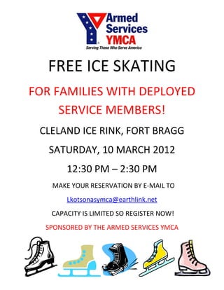 FREE ICE SKATING
FOR FAMILIES WITH DEPLOYED
     SERVICE MEMBERS!
 CLELAND ICE RINK, FORT BRAGG
   SATURDAY, 10 MARCH 2012
       12:30 PM – 2:30 PM
   MAKE YOUR RESERVATION BY E-MAIL TO
       Lkotsonasymca@earthlink.net
   CAPACITY IS LIMITED SO REGISTER NOW!
  SPONSORED BY THE ARMED SERVICES YMCA
 
