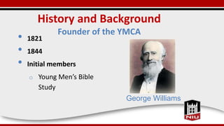 History and Background
Founder of the YMCA
• 1821
• 1844
• Initial members
o Young Men’s Bible
Study
George Williams
 
