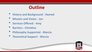 Outline
• History and Background - Hamed
• Mission and Vision - Jon
• Services Offered - Amy
• Barriers - Christina
• Phil...