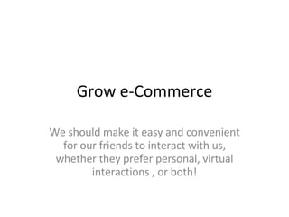 Grow e-Commerce We should make it easy and convenient for our friends to interact with us, whether they prefer personal, virtual interactions , or both! 