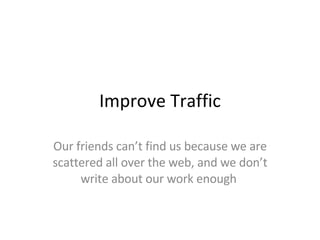 Improve Traffic Our friends can’t find us because we are scattered all over the web, and we don’t write about our work enough  