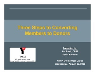 Three Steps to Converting
Three Steps to Converting
       Members to Donors

   Members to Donors
       Friday, March 23, 2007
       Jim Bush, CFRE
       Mary Tucker, YMCA of Greater Charlotte




                                        Presented by:
                                       Jim Bush, CFRE
                                        Kevin Kreamer

                                 YMCA Online User Group
                                Wednesday, August 20, 2008
 