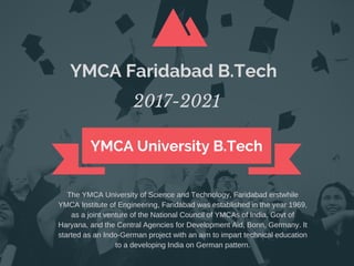 YMCA University B.Tech
2017-2021
YMCA Faridabad B.Tech
TheYMCAUniversityofScienceandTechnology,Faridabaderstwhile
YMCAInstituteofEngineering,Faridabadwasestablishedintheyear1969,
asajointventureoftheNationalCouncilofYMCAsofIndia,Govtof
Haryana,andtheCentralAgenciesforDevelopmentAid,Bonn,Germany.It
startedasanIndo­Germanprojectwithanaimtoimparttechnicaleducation
toadevelopingIndiaonGermanpattern.
 