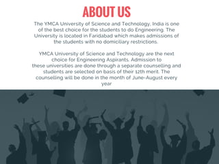 ABOUT US
The YMCA University of Science and Technology, India is one
of the best choice for the students to do Engineering. The
University is located in Faridabad which makes admissions of
the students with no domiciliary restrictions.
YMCA University of Science and Technology are the next
choice for Engineering Aspirants. Admission to
these universities are done through a separate counselling and
students are selected on basis of their 12th merit. The
counselling will be done in the month of June-August every
year
 