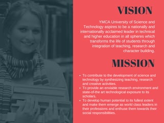 VISION
MISSION
Tocontributetothedevelopmentofscienceand
technologybysynthesizingteaching,research
andcreativeactivities.
Toprovideanenviableresearchenvironmentand
state­of­thearttechnologicalexposuretoits
scholars.
Todevelophumanpotentialtoitsfullestextent
andmakethememergeasworldclassleadersin
theirprofessionsandenthusethemtowardstheir
socialresponsibilities.
YMCAUniversityofScienceand
Technologyaspirestobeanationallyand
internationallyacclaimedleaderintechnical
andhighereducationinallsphereswhich
transformsthelifeofstudentsthrough
integrationofteaching,researchand
characterbuilding.
 