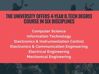 Computer Science
Information Technology
Electronics & Instrumentation Control
Electronics & Communication Engineering
Electrical Engineering
Mechanical Engineering
THE UNIVERSITY OFFERS 4-YEAR B.TECH DEGREE
COURSE IN SIX DISCIPLINES
 