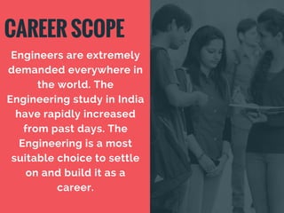 CAREER SCOPE
Engineers are extremely
demanded everywhere in
the world. The
Engineering study in India
have rapidly increased
from past days. The
Engineering is a most
suitable choice to settle
on and build it as a
career.
 