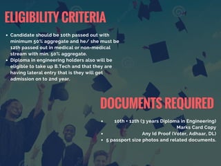 Candidate should be 10th passed out with
minimum 50% aggregate and he/ she must be
12th passed out in medical or non-medical
stream with min. 50% aggregate.
Diploma in engineering holders also will be
eligible to take up B.Tech and that they are
having lateral entry that is they will get
admission on to 2nd year.
ELIGIBILITY CRITERIA
10th + 12th (3 years Diploma in Engineering)
Marks Card Copy
Any Id Proof (Voter, Adhaar, DL)
5 passport size photos and related documents.
DOCUMENTS REQUIRED
 
