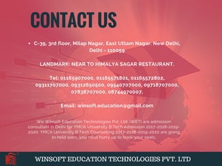 WINSOFT EDUCATION TECHNOLOGIES PVT. LTD
C-39, 3rd floor, Milap Nagar, East Uttam Nagar. New Delhi,
Delhi - 110059
LANDMARK: NEAR TO HIMALYA SAGAR RESTAURANT.
Tel: 01165907000, 01165571801, 01165572802,
09311707000, 09312650500, 09540707000, 09718707000,
07838707000, 08744970007.
Email: winsoft.education@gmail.com
We Winsoft Education Technologies Pvt. Ltd. (WET) are admission
consultant in Delhi for YMCA University B.Tech Admission 2017-2018-2019-
2020. YMCA University B.Tech Counselling 2017-2018-2019-2020 are going
to held soon, you must hurry up to book your seats.
CONTACT US
 