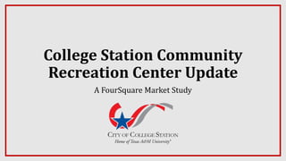 College Station Community
Recreation Center Update
A FourSquare Market Study
 