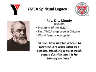 YMCA Spiritual Legacy Rev. D.L. Moody 1837-1899 President of the YMCA First YMCA employee in Chicago World famous evangelist “ A rule I have had for years is: to treat the Lord Jesus Christ as a personal friend. His is not a creed, a mere doctrine, but it is He Himself we have.” 
