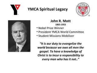 YMCA Spiritual Legacy John R. Mott 1865-1955 Nobel Prize Winner President YMCA World Committee Student Missions Mobilizer “ It is our duty to evangelize the world because we owe all men the gospel. To have a knowledge of Christ is to incur a responsibility to every man who has it not..” 