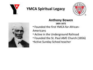 YMCA Spiritual Legacy Anthony Bowen 1805-1872 Founded the first YMCA for African-Americans Active in the Underground Railroad Founded the St. Paul AME Church (1856)  Active Sunday School teacher 
