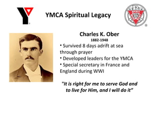 YMCA Spiritual Legacy Charles K. Ober 1882-1948 Survived 8 days adrift at sea through prayer Developed leaders for the YMCA Special secretary in France and England during WWI "It is right for me to serve God and to live for Him, and I will do it” 
