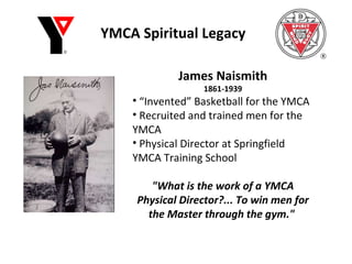 YMCA Spiritual Legacy James Naismith 1861-1939 “ Invented” Basketball for the YMCA Recruited and trained men for the YMCA Physical Director at Springfield YMCA Training School "What is the work of a YMCA Physical Director?... To win men for the Master through the gym."  
