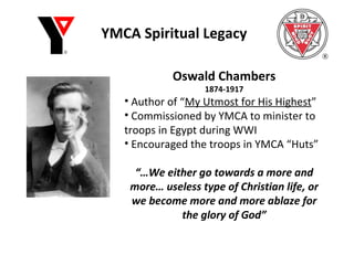YMCA Spiritual Legacy Oswald Chambers 1874-1917 Author of “ My Utmost for His Highest ” Commissioned by YMCA to minister to troops in Egypt during WWI Encouraged the troops in YMCA “Huts” “… We either go towards a more and more… useless type of Christian life, or we become more and more ablaze for the glory of God” 