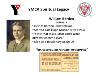 YMCA Spiritual Legacy William Borden 1887-1913 Heir of Borden Dairy fortune Started Yale Hope Mission with YMCA “ I saw that Jesus Christ could work miracles in men's lives.” Died as a missionary at age 25 “ No reserves, no retreats, no regrets!” 