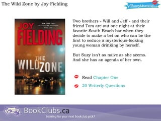 Two brothers - Will and Jeff - and their friend Tom are out one night at their favorite South Beach bar when they decide to make a bet on who can be the first to seduce a mysterious-looking young woman drinking by herself. But Suzy isn't as naive as she seems. And she has an agenda of her own.  The Wild Zone by Joy Fielding Read  Chapter One 20  Writerly  Questions 