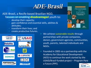 ADE-Brasil ADE-Brasil, a Recife-based Brazilian NGO, focuses on enabling  disadvantaged  youth to: develop their capacity; gain confidence and essential skills, abilities & attitudes; transform their lives; and  create productive futures. We achieve  sustainable results  through partnerships with private companies, donors, government agencies, communities, youth, parents, talented individuals and NGOs. Founded in 2005 via a partnership with the Academy for Educational Development (AED) to continue the work started by the USAID/Brasil-funded project –  Program Para o Futuro (PPF). 