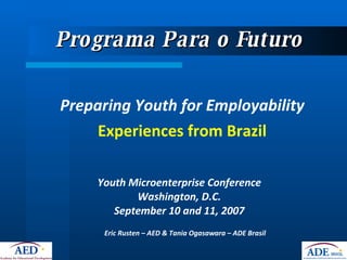Programa Para o Futuro  ,[object Object],[object Object],Youth Microenterprise Conference Washington, D.C. September 10 and 11, 2007 Eric Rusten – AED & Tania Ogasawara – ADE Brasil 