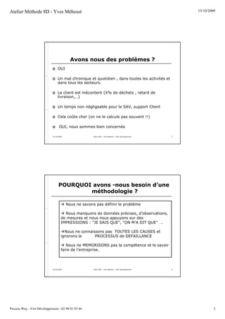 Atelier Méthode 8D - Yves Méheust                                                                           15/10/2009




                                            Avons nous des problèmes ?
                                  OUI

                                  Un mal chronique et quotidien , dans toutes les activités et
                                  dans tous les secteurs.

                                  Le client est mécontent (X% de déchets , retard de
                                  livraison,…)

                                  Un temps non négligeable pour le SAV, support Client

                                  Cela coûte cher (on ne le calcule pas souvent !!)

                                    OUI, nous sommes bien concernés

                             15/10/2009                 Salon QOP - Yves Méheust - VIEL Développement   3




                                   POURQUOI avons -nous besoin d’une
                                           méthodologie ?

                                          Nous ne savons pas définir le problème

                                       Nous manquons de données précises, d’observations,
                                     de mesures et nous nous appuyons sur des
                                     IMPRESSIONS : "JE SAIS QUE", "ON M’A DIT QUE" …

                                       Nous ne connaissons pas TOUTES LES CAUSES et
                                     ignorons le      PROCESSUS de DEFAILLANCE

                                        Nous ne MEMORISONS pas la compétence et le savoir
                                     faire de l’entreprise.




                             15/10/2009                 Salon QOP - Yves Méheust - VIEL Développement   4




Process Way - Viel Développement - 02 98 01 93 46                                                                    2
 