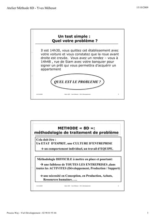 Atelier Méthode 8D - Yves Méheust                                                                            15/10/2009




                                                  Un test simple :
                                                Quel votre problème ?

                                    Il est 14h30, vous quittez cet établissement avec
                                    votre voiture et vous constatez que la roue avant
                                    droite est crevée. Vous avez un rendez – vous à
                                    14h48 , rue de Siam avec votre banquier pour
                                    signer un prêt qui vous permettra d’acquérir un
                                    appartement



                                                 QUEL EST LE PROBLEME ?


                             15/10/2009                  Salon QOP - Yves Méheust - VIEL Développement   5




                                     METHODE « 8D »:
                           méthodologie de traitement de problème
                             Cela doit être :
                             Un ETAT D’ESPRIT, une CULTURE D’ENTREPRISE
                                          un comportement individuel, un travail d’EQUIPE.


                              Méthodologie DIFFICILE à mettre en place et pourtant:
                                   une faiblesse de TOUTES LES ENTREPRISES ,dans
                             toutes les ACTIVITES (Développement, Production / Support)

                                          une nécessité en Conception, en Production, Achats,
                                          Ressources humaines , …
                             15/10/2009                  Salon QOP - Yves Méheust - VIEL Développement   6




Process Way - Viel Développement - 02 98 01 93 46                                                                     3
 