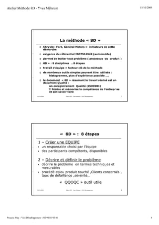 Atelier Méthode 8D - Yves Méheust                                                                          15/10/2009




                                                    La méthode « 8D »
                                      Chrysler, Ford, Général Motors = initiateurs de cette
                                      démarche
                                      exigence du référentiel ISOTS16949 (automobile)
                                      permet de traiter tout problème ( processus ou produit )
                                      8D » : 8 disciplines …8 étapes
                                      travail d’équipe = facteur clé de la méthode
                                      de nombreux outils simples peuvent être utilisés :
                                          histogramme, plan d’expérience possible ….
                                      le document « 8D » résumant le travail réalisé est un
                                      document Qualité :
                                           un enregistrement Qualité (ISO9001)
                                           Il fédère et mémorise la compétence de l’entreprise
                                           et son savoir faire
                             15/10/2009                Salon QOP - Yves Méheust - VIEL Développement   7




                                                    « 8D » : 8 étapes

                              1 – Créer une EQUIPE
                                   un responsable choisi par l’équipe
                                   des participants compétents, disponibles

                              2 – Décrire et définir le problème
                                   décrire le problème en termes techniques et
                                   mesurables
                                   procédé et/ou produit touché ,Clients concernés ,
                                   taux de défaillance ,sévérité…

                                                    « QQOQC » outil utile
                             15/10/2009                Salon QOP - Yves Méheust - VIEL Développement   8




Process Way - Viel Développement - 02 98 01 93 46                                                                   4
 