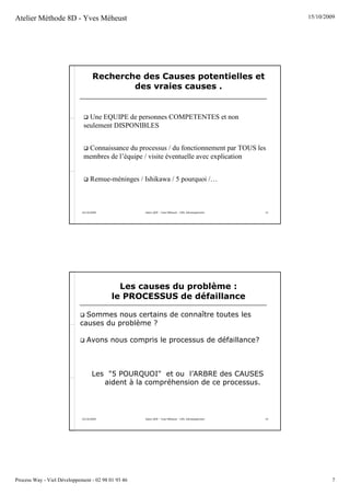 Atelier Méthode 8D - Yves Méheust                                                                        15/10/2009




                                    Recherche des Causes potentielles et
                                            des vraies causes .


                                Une EQUIPE de personnes COMPETENTES et non
                              seulement DISPONIBLES


                               Connaissance du processus / du fonctionnement par TOUS les
                              membres de l’équipe / visite éventuelle avec explication


                                  Remue-méninges / Ishikawa / 5 pourquoi /…



                             15/10/2009             Salon QOP - Yves Méheust - VIEL Développement   13




                                            Les causes du problème :
                                          le PROCESSUS de défaillance

                              Sommes nous certains de connaître toutes les
                            causes du problème ?

                                Avons nous compris le processus de défaillance?



                                    Les "5 POURQUOI" et ou l’ARBRE des CAUSES
                                       aident à la compréhension de ce processus.




                             15/10/2009             Salon QOP - Yves Méheust - VIEL Développement   14




Process Way - Viel Développement - 02 98 01 93 46                                                                 7
 