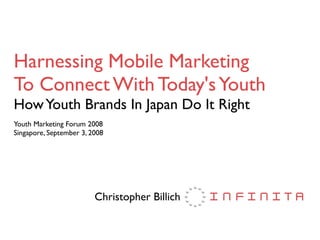Harnessing Mobile Marketing
To Connect With Today's Youth
How Youth Brands In Japan Do It Right
Youth Marketing Forum 2008
Singapore, September 3, 2008




                         Christopher Billich
 
