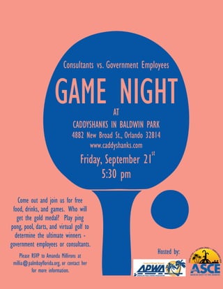 Consultants vs. Government Employees


                       GAME NIGHT              AT
                                  CADDYSHANKS IN BALDWIN PARK
                                 4882 New Broad St., Orlando 32814
                                       www.caddyshanks.com
                                                              st
                                      Friday, September 21
                                             5:30 pm
   Come out and join us for free
 food, drinks, and games. Who will
   get the gold medal? Play ping
pong, pool, darts, and virtual golf to
  determine the ultimate winners -
government employees or consultants.
     Please RSVP to Amanda Millirons at
                                                                   Hosted by:
 millia@palmbayflorida.org, or contact her
            for more information.
 