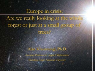 Europe in crisis:
Are we really looking at the whole
forest or just at a small group of
               trees?

          Alan Krautstengl, Ph.D.
        Associate Professor of Applied Mathematics
           President, Anglo-American University
 