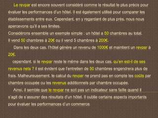 Le revpar est encore souvent considéré comme le résultat le plus précis pour
évaluer les performances d’un hôtel. Il est également utilisé pour comparer les
établissements entre eux. Cependant, en y regardant de plus près, nous nous
apercevons qu’il a ses limites.
Considérons ensemble un exemple simple : un hôtel a 50 chambres au total.
Il vend 50 chambres à 20€ ou il vend 5 chambres à 200€.
Dans les deux cas, l’hôtel génère un revenu de 1000€ et maintient un revpar à
20€.
cependant, si le revpar reste le même dans les deux cas, qu’en est-il de ses
revenus nets ? il est évident que l’entretien de 50 chambres engendrera plus de
frais. Malheureusement, le calcul du revpar ne prend pas en compte les coûts par
chambre occupée ou les revenus additionnels par chambre occupée.
Ainsi, il semble que le revpar ne soit pas un indicateur sans faille quand il
s’agit de s’assurer des résultats d’un hôtel. Il oublie certains aspects importants
pour évaluer les performances d’un commerce.
 