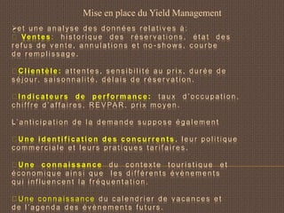e t u n e a n a l y s e d e s d o n n é e s r e l a t i v e s à :
Ve n t e s : h i s t o r i q u e d e s r é s e r v a t i o n s , é t a t d e s
r e f u s d e v e n t e , a n n u l a t i o n s e t n o - s h o ws , c o u r b e
d e r e m p l i s s a g e .
C l i e n t è l e : a t t e n t e s , s e n s i b i l i t é a u p r i x , d u r é e d e
s é j o u r, s a i s o n n a l i t é , d é l a i s d e r é s e r v a t i o n .
I n d i c a t e u r s d e p e r f o r m a n c e : t a u x d ’ o c c u p a t i o n ,
c h i ff r e d ’ a ff a i r e s , R E V PA R , p r i x m o y e n .
L’ a n t i c i p a t i o n d e l a d e m a n d e s u p p o s e é g a l e m e n t
U n e i d e n t i f i c a t i o n d e s c o n c u r r e n t s , l e u r p o l i t i q u e
c o m m e r c i a l e e t l e u r s p r a t i q u e s t a r i f a i r e s .
U n e c o n n a i s s a n c e d u c o n t e x t e t o u r i s t i q u e e t
é c o n o m i q u e a i n s i q u e l e s d i ff é r e n t s é v è n e m e n t s
q u i i n f l u e n c e n t l a f r é q u e n t a t i o n .
U n e c o n n a i s s a n c e d u c a l e n d r i e r d e v a c a n c e s e t
d e l ’ a g e n d a d e s é v è n e m e n t s f u t u r s .
Mise en place du Yield Management
 