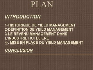 INTRODUCTION
1- HISTORIQUE DE YIELD MANAGEMENT
2-DÉFINITION DE YEILD MANAGEMENT
3-LE REVENU MANAGEMENT DANS
L’INDUSTRIE HOTELIERE
4-. MISE EN PLACE DU YIELD MANAGEMENT
CONCLUSION
PLAN
 