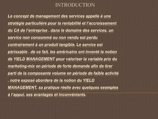 Le concept de management des services appelle à une
stratégie particulière pour la rentabilité et l’accroissement
du CA de l’entreprise . dans le domaine des services, un
service non consommé ou non vendu est perdu
contrairement à un produit tangible. Le service est
périssable . de ce fait, les américains ont inventé la notion
de YIELD MANAGEMENT pour valoriser la variable prix du
marketing-mix en période de forte demande afin de tirer
parti de la composante volume en période de faible activité
. notre exposé abordera de la notion du YIELD
MANAGEMENT, sa pratique réelle avec quelques exemples
à l’appui, ses avantages et inconvénients.
INTRODUCTION
 