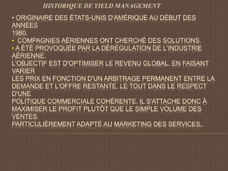 ▪ ORIGINAIRE DES ÉTATS-UNIS D'AMÉRIQUE AU DÉBUT DES
ANNÉES
1980.
▪ COMPAGNIES AÉRIENNES ONT CHERCHÉ DES SOLUTIONS.
▪ A ÉTÉ PROVOQUÉE PAR LA DÉRÉGULATION DE L'INDUSTRIE
AÉRIENNE.
L'OBJECTIF EST D'OPTIMISER LE REVENU GLOBAL, EN FAISANT
VARIER
LES PRIX EN FONCTION D'UN ARBITRAGE PERMANENT ENTRE LA
DEMANDE ET L'OFFRE RESTANTE, LE TOUT DANS LE RESPECT
D'UNE
POLITIQUE COMMERCIALE COHÉRENTE. IL S'ATTACHE DONC À
MAXIMISER LE PROFIT PLUTÔT QUE LE SIMPLE VOLUME DES
VENTES.
PARTICULIÈREMENT ADAPTÉ AU MARKETING DES SERVICES,.
HISTORIQUE DE YIELD MANAGEMENT
 