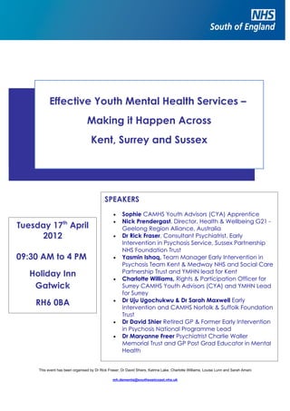 Effective Youth Mental Health Services –
                                 Making it Happen Across
                                    Kent, Surrey and Sussex




                                            SPEAKERS
                                                 •    Sophie CAMHS Youth Advisors (CYA) Apprentice
                                                 •    Nick Prendergast, Director, Health & Wellbeing G21 -
Tuesday 17th April                                    Geelong Region Alliance, Australia
     2012                                        •    Dr Rick Fraser, Consultant Psychiatrist, Early
                                                      Intervention in Psychosis Service, Sussex Partnership
                                                      NHS Foundation Trust
09:30 AM to 4 PM                                 •    Yasmin Ishaq, Team Manager Early Intervention in
                                                      Psychosis Team Kent & Medway NHS and Social Care
   Holiday Inn                                        Partnership Trust and YMHN lead for Kent
                                                 •    Charlotte Williams, Rights & Participation Officer for
    Gatwick                                           Surrey CAMHS Youth Advisors (CYA) and YMHN Lead
                                                      for Surrey
                                                      Dr Uju Ugochukwu & Dr Sarah Maxwell Early
    RH6 0BA                                      •
                                                      Intervention and CAMHS Norfolk & Suffolk Foundation
                                                      Trust
                                                 •    Dr David Shier Retired GP & Former Early Intervention
                                                      in Psychosis National Programme Lead
                                                 •    Dr Maryanne Freer Psychiatrist Charlie Waller
                                                      Memorial Trust and GP Post Grad Educator in Mental
                                                      Health


     This event has been organised by Dr Rick Fraser, Dr David Shiers, Katrina Lake, Charlotte Williams, Louise Lunn and Sarah Amani

                                                 mh.dementa@southeastcoast.nhs.uk
 