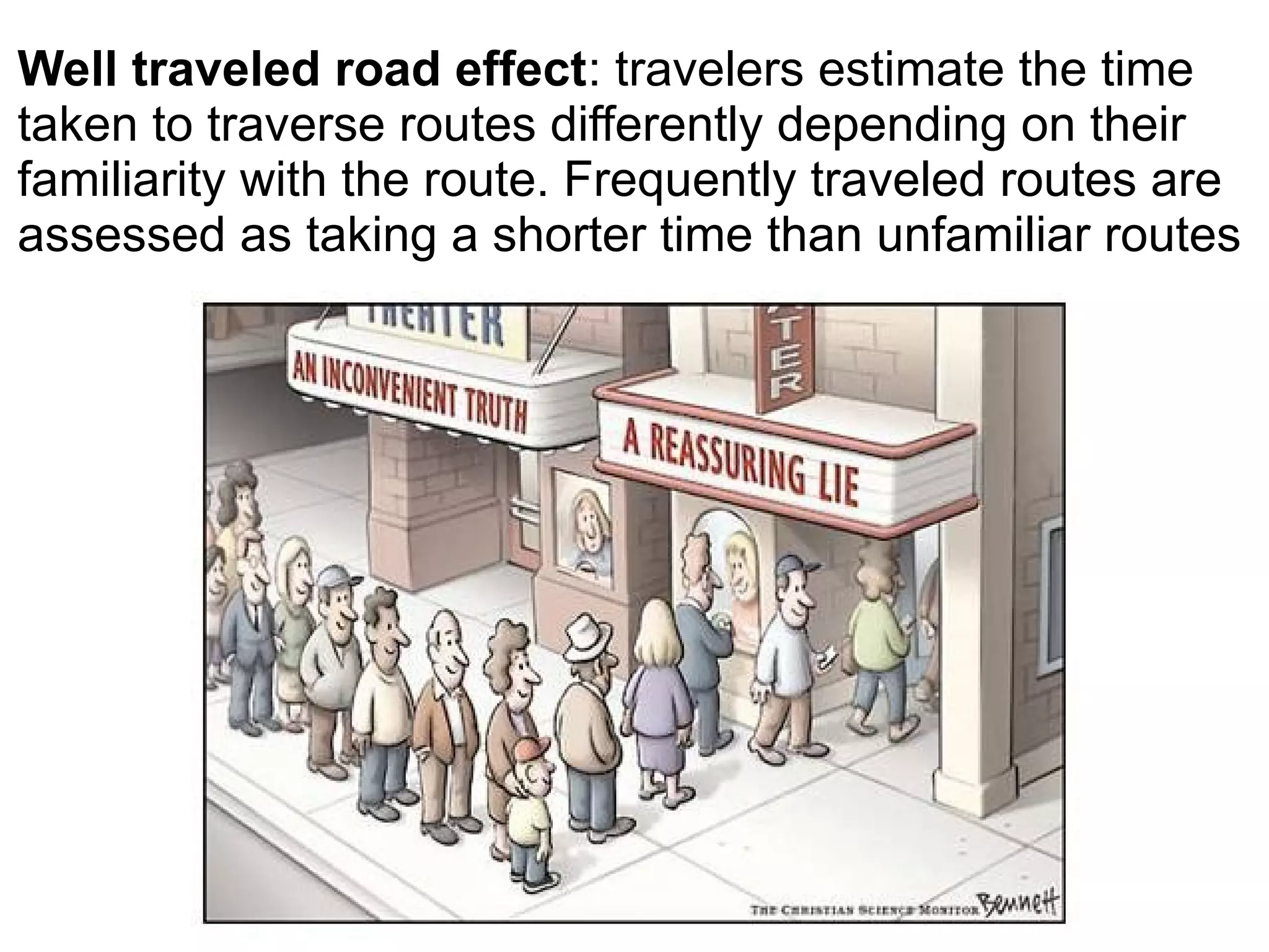 Well traveled road effect: travelers estimate the time
taken to traverse routes differently depending on their
familiarity with the route. Frequently traveled routes are
assessed as taking a shorter time than unfamiliar routes
 